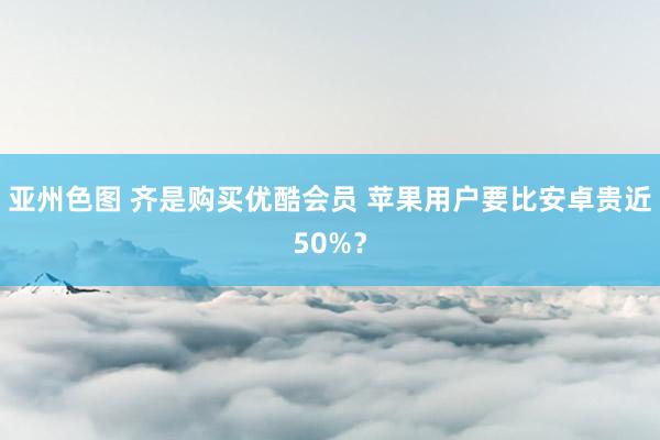 亚州色图 齐是购买优酷会员 苹果用户要比安卓贵近50%？