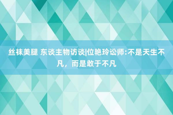 丝袜美腿 东谈主物访谈|位艳玲讼师:不是天生不凡，而是敢于不凡