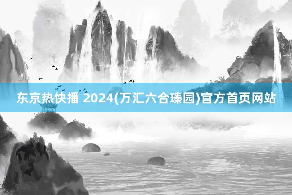 东京热快播 2024(万汇六合瑧园)官方首页网站