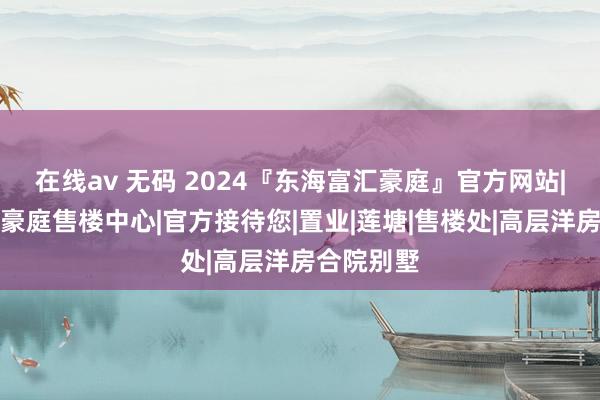 在线av 无码 2024『东海富汇豪庭』官方网站|东海富汇豪庭售楼中心|官方接待您|置业|莲塘|售楼处|高层洋房合院别墅