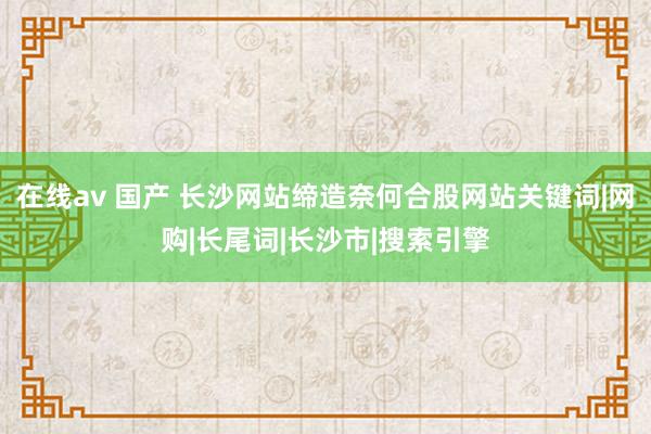 在线av 国产 长沙网站缔造奈何合股网站关键词|网购|长尾词|长沙市|搜索引擎