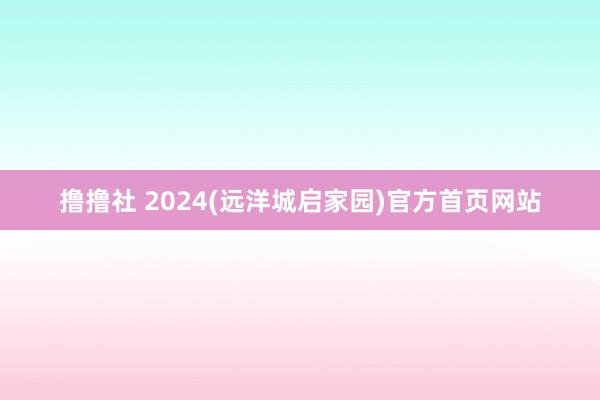 撸撸社 2024(远洋城启家园)官方首页网站