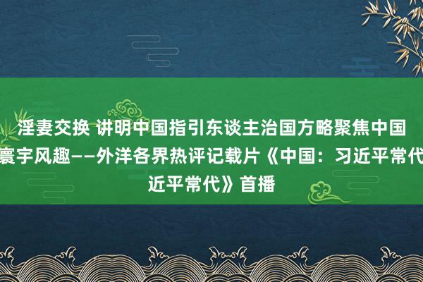 淫妻交换 讲明中国指引东谈主治国方略　聚焦中国影响力寰宇风趣——外洋各界热评记载片《中国：习近平常代》首播