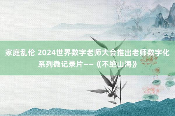 家庭乱伦 2024世界数字老师大会推出老师数字化系列微记录片——《不绝山海》