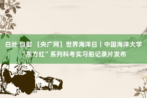 白丝 自慰 【央广网】世界海洋日｜中国海洋大学“东方红”系列科考实习船记录片发布